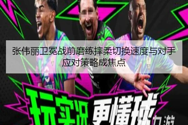 张伟丽卫冕战前磨练摔柔切换速度与对手应对策略成焦点