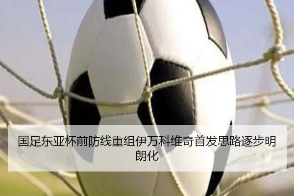 国足东亚杯前防线重组伊万科维奇首发思路逐步明朗化